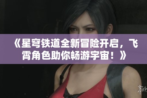 《星穹铁道全新冒险开启，飞霄角色助你畅游宇宙！》