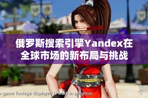俄罗斯搜索引擎Yandex在全球市场的新布局与挑战