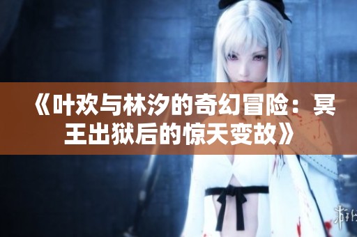《叶欢与林汐的奇幻冒险：冥王出狱后的惊天变故》