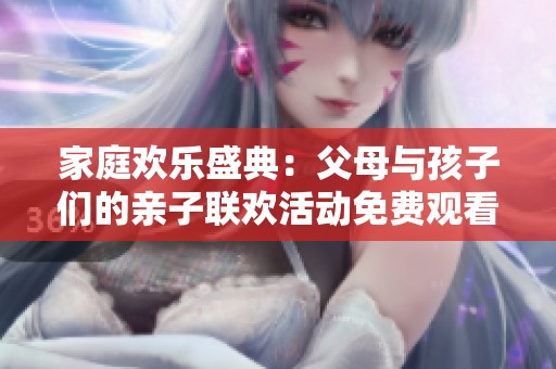 家庭欢乐盛典：父母与孩子们的亲子联欢活动免费观看！