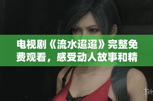 电视剧《流水迢迢》完整免费观看，感受动人故事和精彩演绎