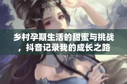 乡村孕期生活的甜蜜与挑战，抖音记录我的成长之路
