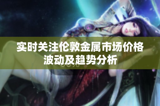 实时关注伦敦金属市场价格波动及趋势分析