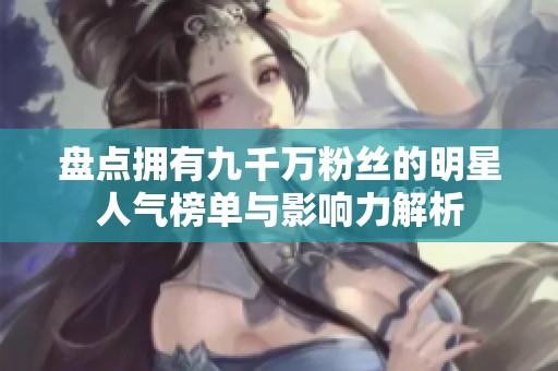 盘点拥有九千万粉丝的明星人气榜单与影响力解析