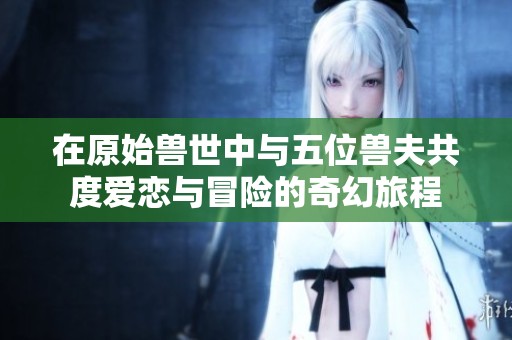 在原始兽世中与五位兽夫共度爱恋与冒险的奇幻旅程