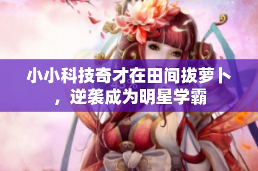 小小科技奇才在田间拔萝卜，逆袭成为明星学霸