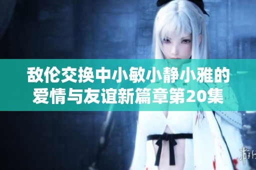 敌伦交换中小敏小静小雅的爱情与友谊新篇章第20集探秘