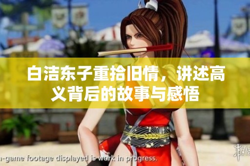 白洁东子重拾旧情，讲述高义背后的故事与感悟