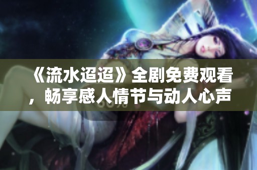 《流水迢迢》全剧免费观看，畅享感人情节与动人心声