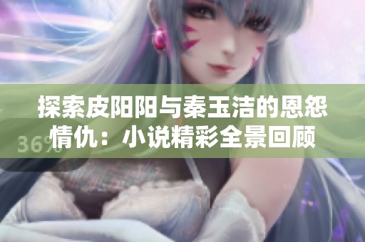探索皮阳阳与秦玉洁的恩怨情仇：小说精彩全景回顾