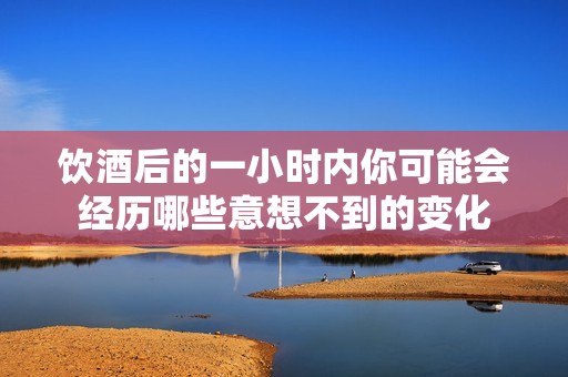 饮酒后的一小时内你可能会经历哪些意想不到的变化