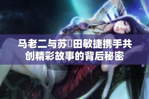 马老二与苏玥田敏捷携手共创精彩故事的背后秘密