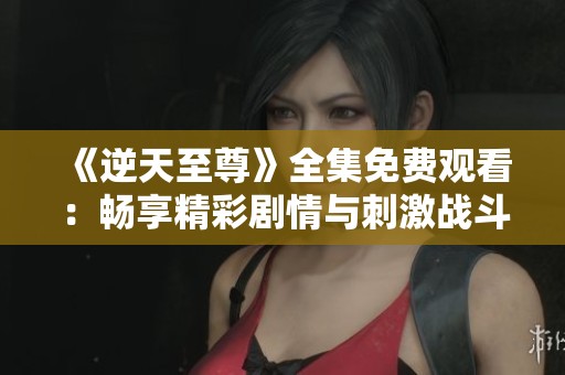 《逆天至尊》全集免费观看：畅享精彩剧情与刺激战斗！