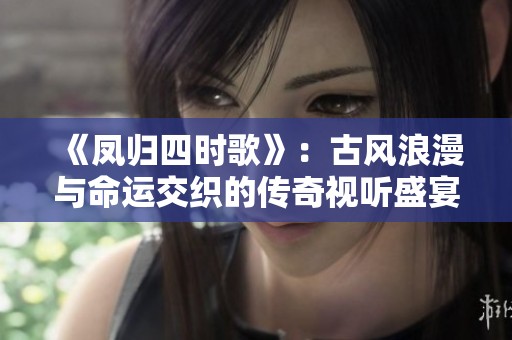 《凤归四时歌》：古风浪漫与命运交织的传奇视听盛宴