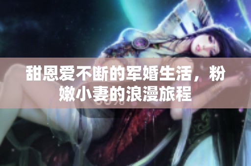 甜恩爱不断的军婚生活，粉嫩小妻的浪漫旅程