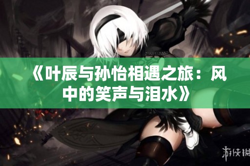 《叶辰与孙怡相遇之旅：风中的笑声与泪水》