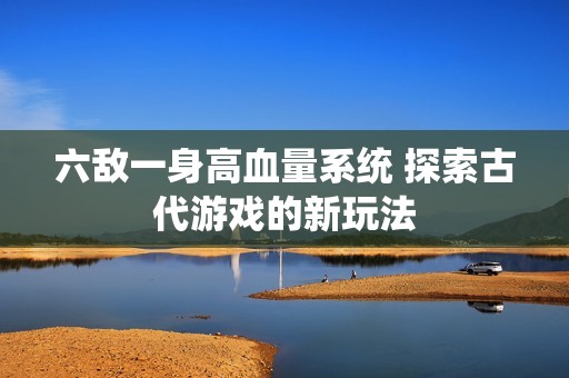 六敌一身高血量系统 探索古代游戏的新玩法