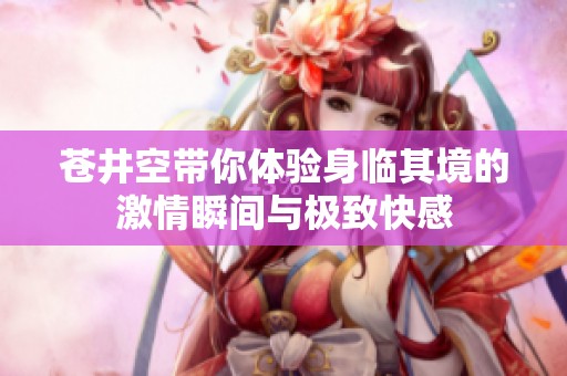苍井空带你体验身临其境的激情瞬间与极致快感