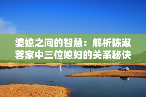婆媳之间的智慧：解析陈淑蓉家中三位媳妇的关系秘诀