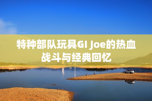 特种部队玩具GI Joe的热血战斗与经典回忆