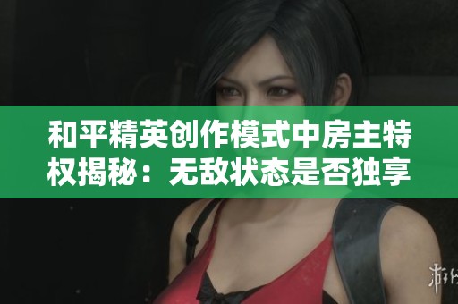 和平精英创作模式中房主特权揭秘：无敌状态是否独享？