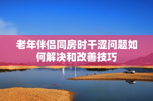 老年伴侣同房时干涩问题如何解决和改善技巧
