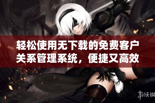 轻松使用无下载的免费客户关系管理系统，便捷又高效