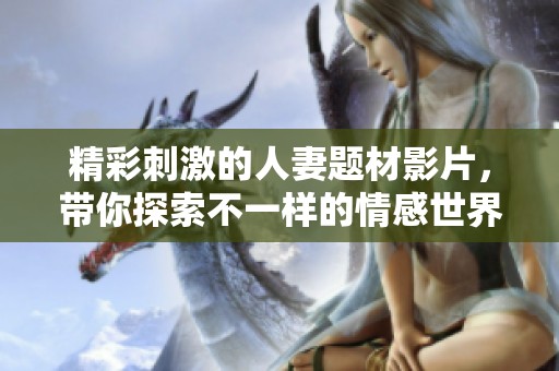 精彩刺激的人妻题材影片，带你探索不一样的情感世界