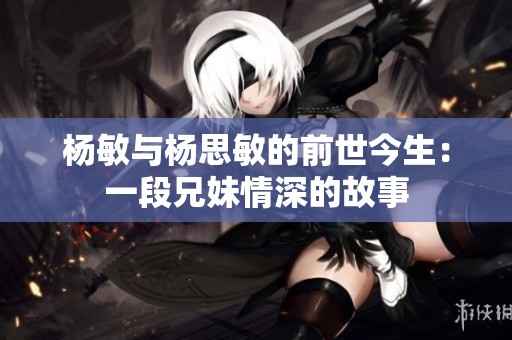 杨敏与杨思敏的前世今生：一段兄妹情深的故事