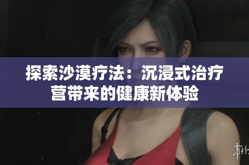 探索沙漠疗法：沉浸式治疗营带来的健康新体验