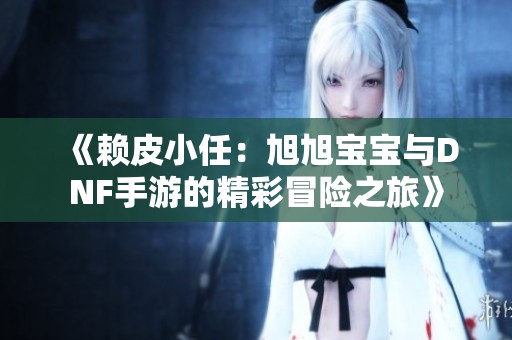 《赖皮小任：旭旭宝宝与DNF手游的精彩冒险之旅》