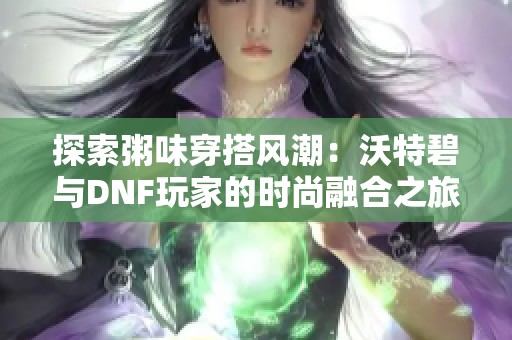 探索粥味穿搭风潮：沃特碧与DNF玩家的时尚融合之旅