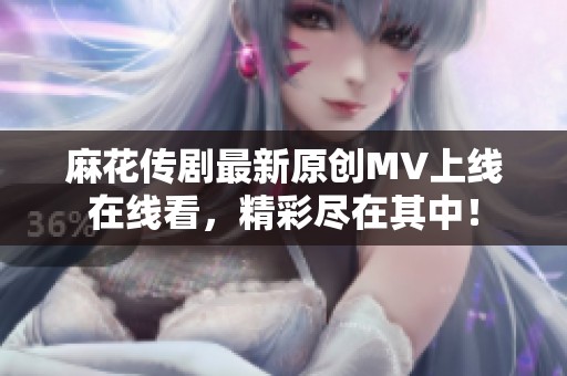 麻花传剧最新原创MV上线在线看，精彩尽在其中！