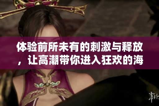 体验前所未有的刺激与释放，让高潮带你进入狂欢的海洋