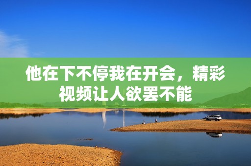 他在下不停我在开会，精彩视频让人欲罢不能