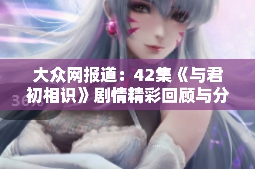 大众网报道：42集《与君初相识》剧情精彩回顾与分析
