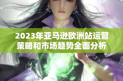 2023年亚马逊欧洲站运营策略和市场趋势全面分析