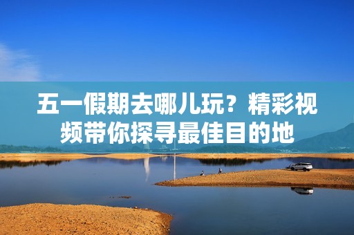 五一假期去哪儿玩？精彩视频带你探寻最佳目的地