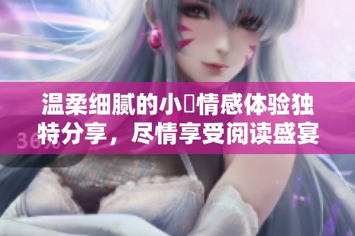 温柔细腻的小泬情感体验独特分享，尽情享受阅读盛宴