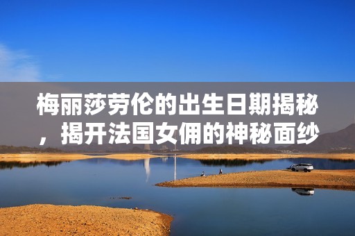 梅丽莎劳伦的出生日期揭秘，揭开法国女佣的神秘面纱