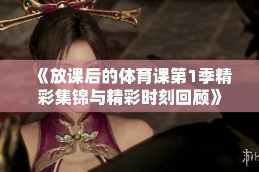 《放课后的体育课第1季精彩集锦与精彩时刻回顾》