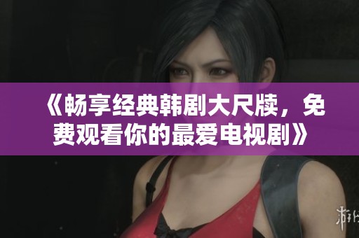 《畅享经典韩剧大尺牍，免费观看你的最爱电视剧》