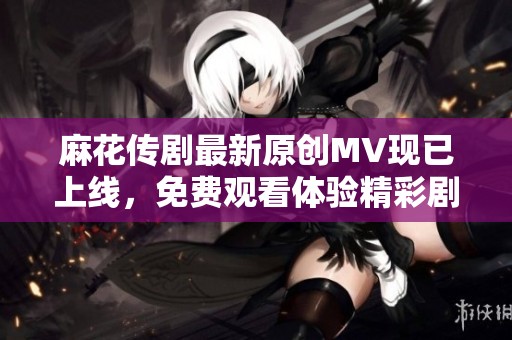 麻花传剧最新原创MV现已上线，免费观看体验精彩剧情