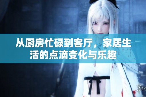 从厨房忙碌到客厅，家居生活的点滴变化与乐趣