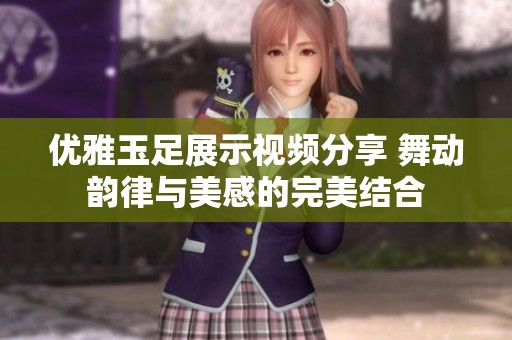 优雅玉足展示视频分享 舞动韵律与美感的完美结合