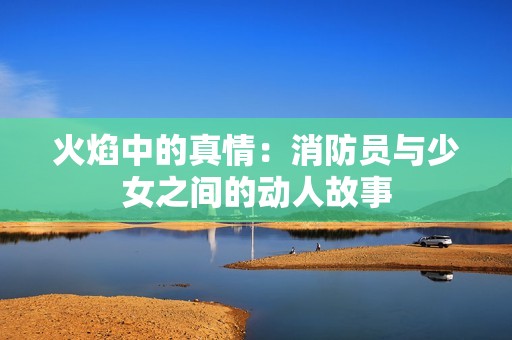 火焰中的真情：消防员与少女之间的动人故事
