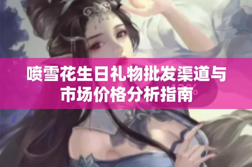 喷雪花生日礼物批发渠道与市场价格分析指南