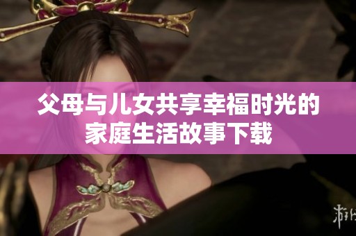 父母与儿女共享幸福时光的家庭生活故事下载