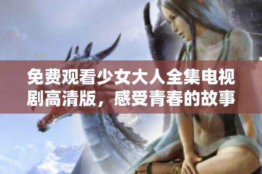 免费观看少女大人全集电视剧高清版，感受青春的故事与成长