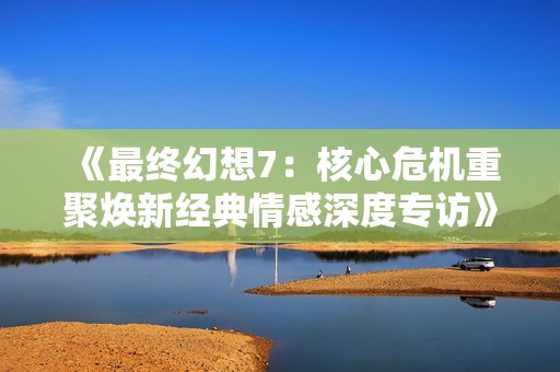 《最终幻想7：核心危机重聚焕新经典情感深度专访》